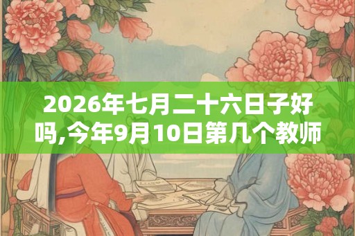 2026年七月二十六日子好吗,今年9月10日第几个教师节