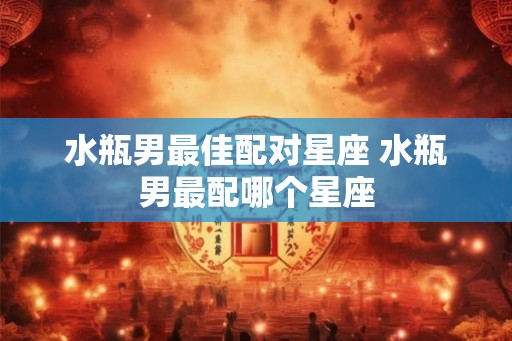 水瓶男最佳配对星座 水瓶男最配哪个星座