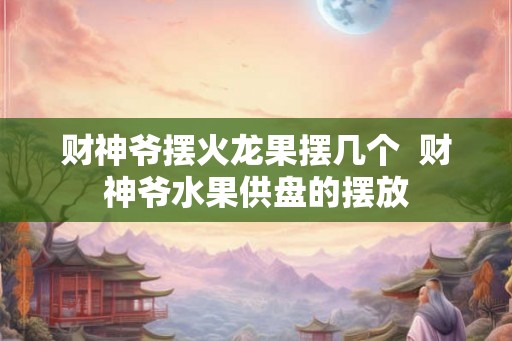 财神爷摆火龙果摆几个  财神爷水果供盘的摆放