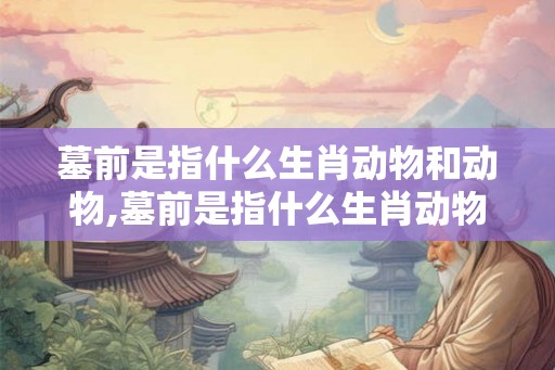 墓前是指什么生肖动物和动物,墓前是指什么生肖动物和动物呢 墓前是指什么生肖动物和动物,墓前是指什么生肖动物和动物呢