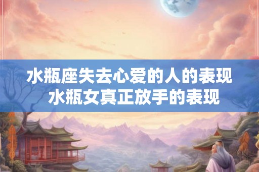 水瓶座失去心爱的人的表现 水瓶女真正放手的表现 水瓶座失去心爱的人的表现 水瓶女真正放手的表现