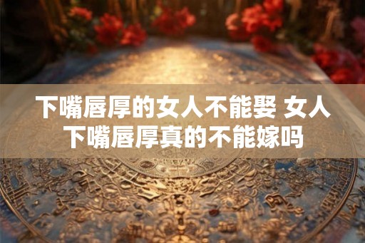 下嘴唇厚的女人不能娶 女人下嘴唇厚真的不能嫁吗