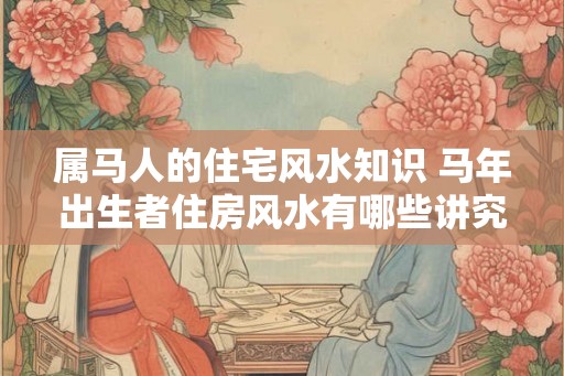 属马人的住宅风水知识 马年出生者住房风水有哪些讲究