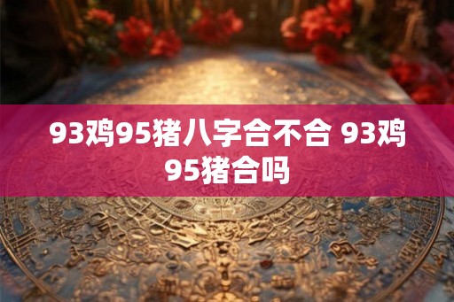 93鸡95猪八字合不合 93鸡95猪合吗 93鸡95猪八字合不合 93鸡95猪合吗