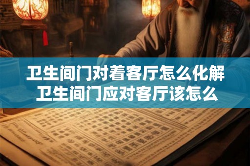 卫生间门对着客厅怎么化解 卫生间门应对客厅该怎么处理