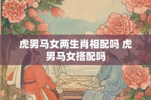 虎男马女两生肖相配吗 虎男马女搭配吗