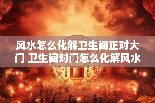 风水怎么化解卫生间正对大门 卫生间对门怎么化解风水 风水怎么化解卫生间正对大门 卫生间对门怎么化解风水