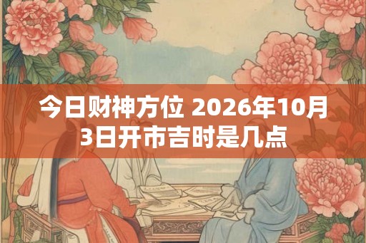 今日财神方位 2026年10月3日开市吉时是几点