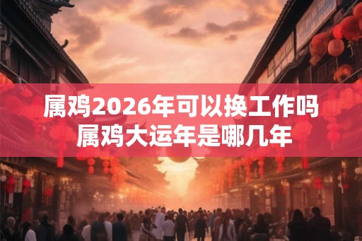 属鸡2026年可以换工作吗 属鸡大运年是哪几年