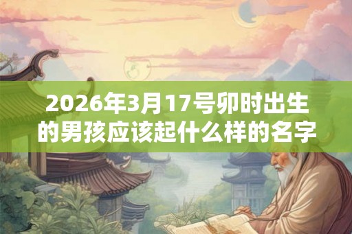2026年3月17号卯时出生的男孩应该起什么样的名字