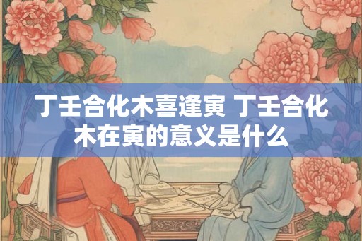 丁壬合化木喜逢寅 丁壬合化木在寅的意义是什么