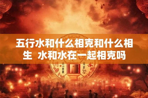 五行水和什么相克和什么相生  水和水在一起相克吗