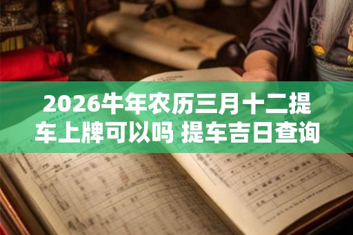 2026牛年农历三月十二提车上牌可以吗 提车吉日查询