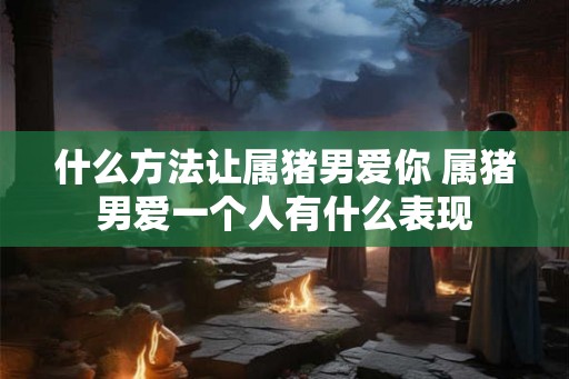 什么方法让属猪男爱你 属猪男爱一个人有什么表现
