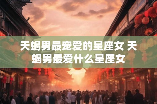 天蝎男最宠爱的星座女 天蝎男最爱什么星座女