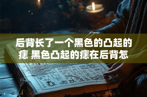 后背长了一个黑色的凸起的痣 黑色凸起的痣在后背怎么办 后背长了一个黑色的凸起的痣 黑色凸起的痣在后背怎么办