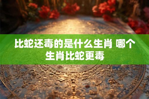 比蛇还毒的是什么生肖 哪个生肖比蛇更毒 比蛇还毒的是什么生肖 哪个生肖比蛇更毒