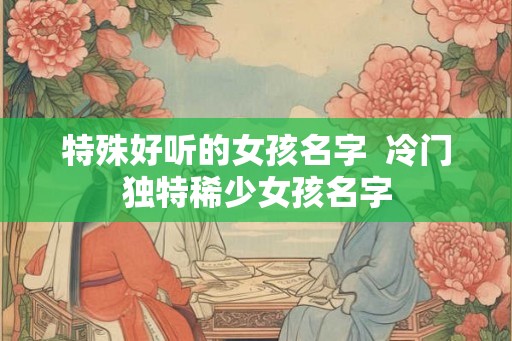 特殊好听的女孩名字  冷门独特稀少女孩名字