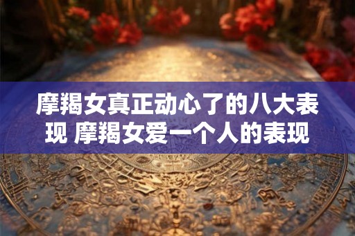 摩羯女真正动心了的八大表现 摩羯女爱一个人的表现