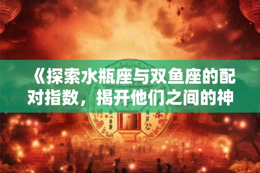 《探索水瓶座与双鱼座的配对指数，揭开他们之间的神秘关系》