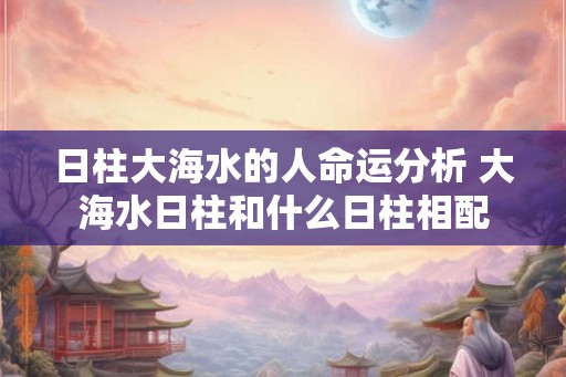 日柱大海水的人命运分析 大海水日柱和什么日柱相配
