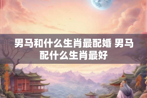 男马和什么生肖最配婚 男马配什么生肖最好