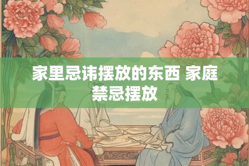 家里忌讳摆放的东西 家庭禁忌摆放