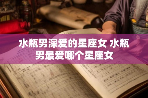 水瓶男深爱的星座女 水瓶男最爱哪个星座女 水瓶男深爱的星座女 水瓶男最爱哪个星座女