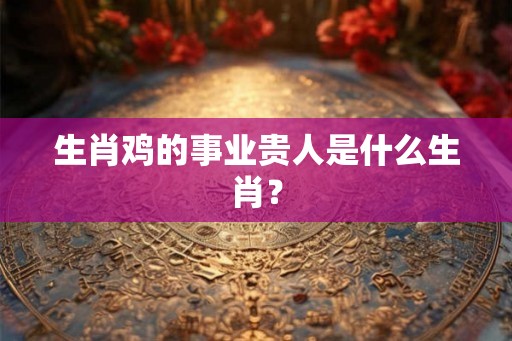 生肖鸡的事业贵人是什么生肖? 生肖鸡的事业贵人是什么生肖?