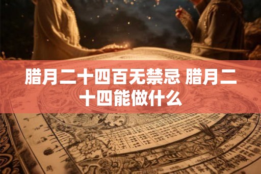 腊月二十四百无禁忌 腊月二十四能做什么