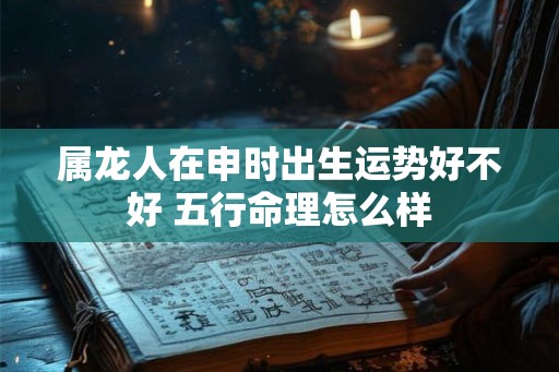 属龙人在申时出生运势好不好 五行命理怎么样 属龙人在申时出生运势好不好 五行命理怎么样