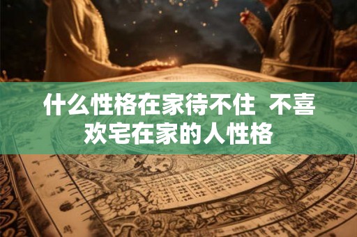 什么性格在家待不住  不喜欢宅在家的人性格