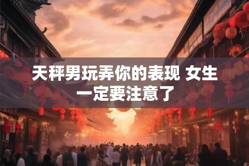 天秤男玩弄你的表现 女生一定要注意了