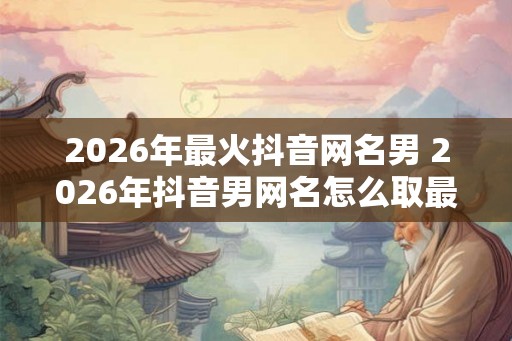 2026年最火抖音网名男 2026年抖音男网名怎么取最火