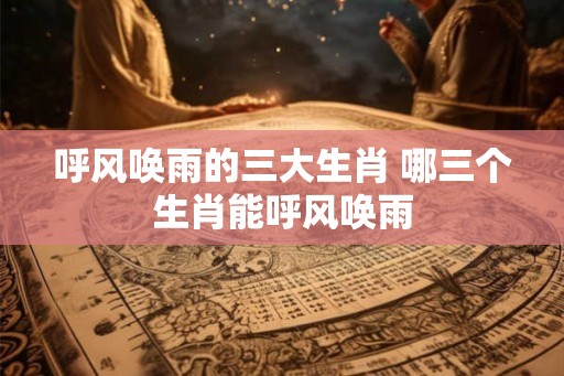 呼风唤雨的三大生肖 哪三个生肖能呼风唤雨