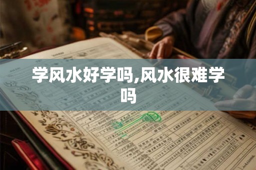 学风水好学吗,风水很难学吗 学风水好学吗,风水很难学吗