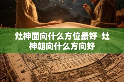 灶神面向什么方位最好  灶神朝向什么方向好