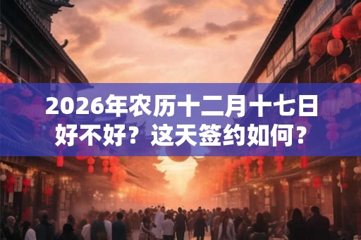 2026年农历十二月十七日好不好？这天签约如何？
