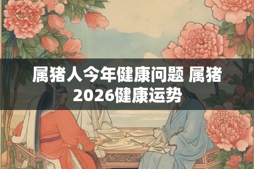属猪人今年健康问题 属猪2026健康运势