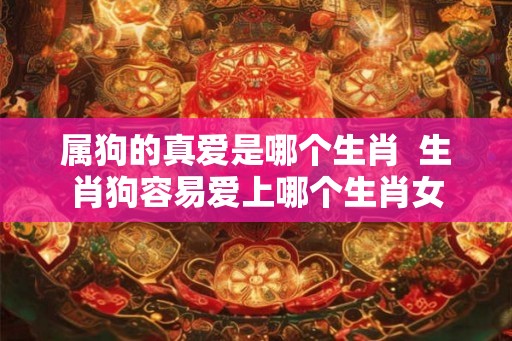 属狗的真爱是哪个生肖  生肖狗容易爱上哪个生肖女