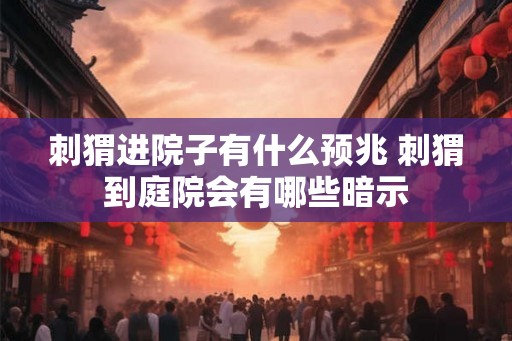 刺猬进院子有什么预兆 刺猬到庭院会有哪些暗示