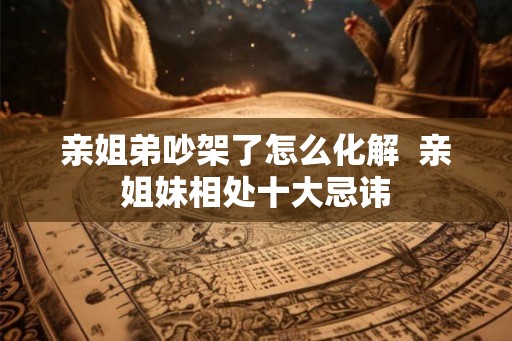 亲姐弟吵架了怎么化解  亲姐妹相处十大忌讳