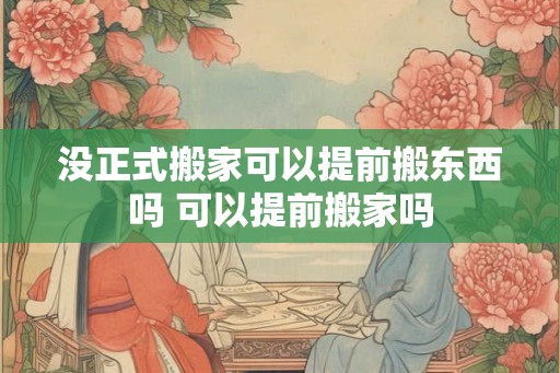 没正式搬家可以提前搬东西吗 可以提前搬家吗