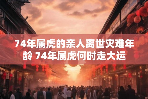 74年属虎的亲人离世灾难年龄 74年属虎何时走大运