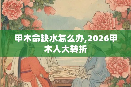 甲木命缺水怎么办,2026甲木人大转折
