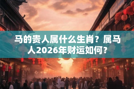 马的贵人属什么生肖？属马人2026年财运如何？