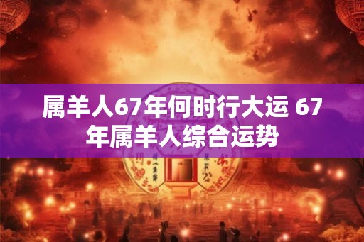 属羊人67年何时行大运 67年属羊人综合运势 属羊人67年何时行大运 67年属羊人综合运势
