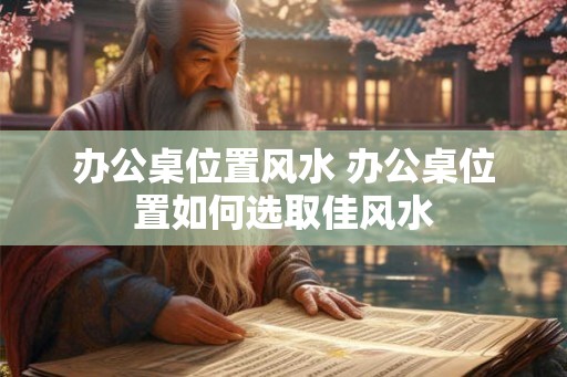 办公桌位置风水 办公桌位置如何选取佳风水