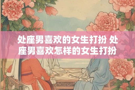 处座男喜欢的女生打扮 处座男喜欢怎样的女生打扮