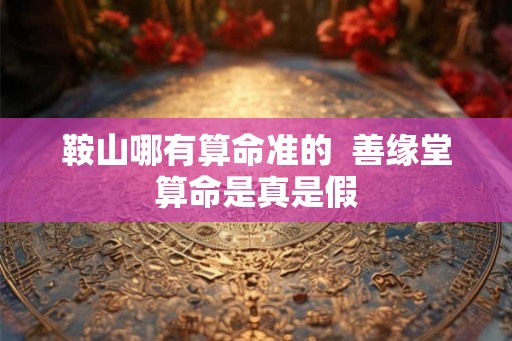 鞍山哪有算命准的 善缘堂算命是真是假 鞍山哪有算命准的 善缘堂算命是真是假